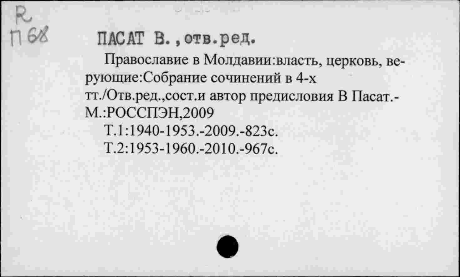 ﻿ПАС АТ В., отв. р ед.
Православие в Молдавии:власть, церковь, ве-рующиегСобрание сочинений в 4-х тт./Отв.ред.,сост.и автор предисловия В Пасат,-
М.:РОССПЭН,2009
Т.1:1940-1953.-2009.-823с.
Т.2:1953-1960.-201О.-967с.